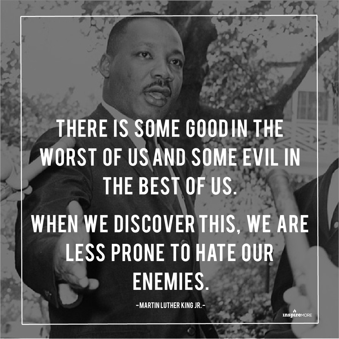 MLK Jr quote -T here is some good in the worst of us and some evil in the best of us. When we discover this, we are less prone to hate our enemies."
