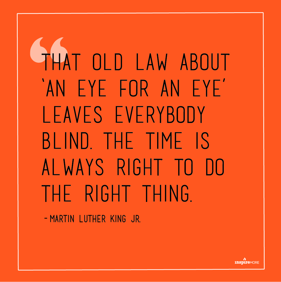 MLK JR quote - That old law about ‘an eye for an eye’ leaves everybody blind. The time is always right to do the right thing.