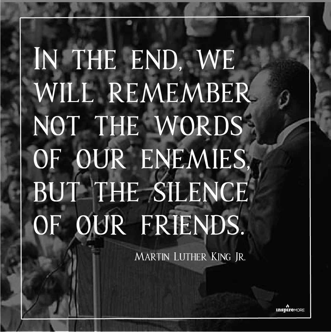 MLK JR quote - In the end, we will remember not the words of our enemies, but the silence of our friends.