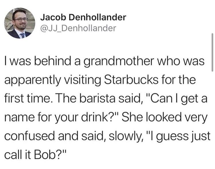 tweet that reads "i was behind a grandmother who was apparently visiting Starbucks for the first time. The barista said, 'Can I get a name for your drink?' She looked very confused and said, slowly, 'I guess just call it Bob?'"