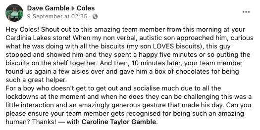 Facebook post reads: Hey Coles! Shout out to this amazing team member from this morning at your Cardinia Lakes store! When my non verbal, autistic son approached him, curious what he was doing with all the biscuits (my son LOVES biscuits), this guy stopped and showed him and they spent a happy five minutes or so putting the biscuits on the shelf together. And then, 10 minutes later, your team member found us again a few aisles over and gave him a box of chocolates for being such a great helper. 
For a boy who doesn't get to get out and socialise much due to all the lockdowns at the moment and when he does they can be challenging this was a little interaction and an amazingly generous gesture that made his day. Can you please ensure your team member gets recognised for being such an amazing human? Thanks! – with Caroline Taylor Gamble.