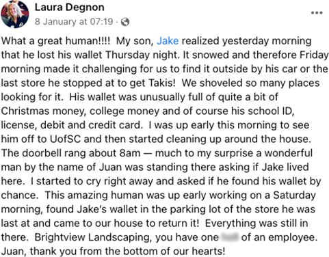 What a great human!!!! My son, Jake realized yesterday morning that he lost his wallet Thursday night. It snowed and therefore Friday morning made it challenging for us to find it outside by his car or the last store he stopped at to get Takis! We shoveled so many places looking for it. His wallet was unusually full of quite a bit of Christmas money, college money and of course his school ID, license, debit and credit card. I was up early this morning to see him off to UofSC and then started cleaning up around the house. The doorbell rang about 8am – much to my surprise a wonderful man by the name of Juan was standing there asking if Jake lived here. I started to cry right away and asked if he found his wallet by chance. This amazing human was up early working on a Saturday morning, found Jake’s wallet in the parking lot of the store he was last at and came to our house to return it! Everything was still in there. Brightview Landscaping, you have one (censored) of an employee. Juan, thank you from the bottom of our hearts!