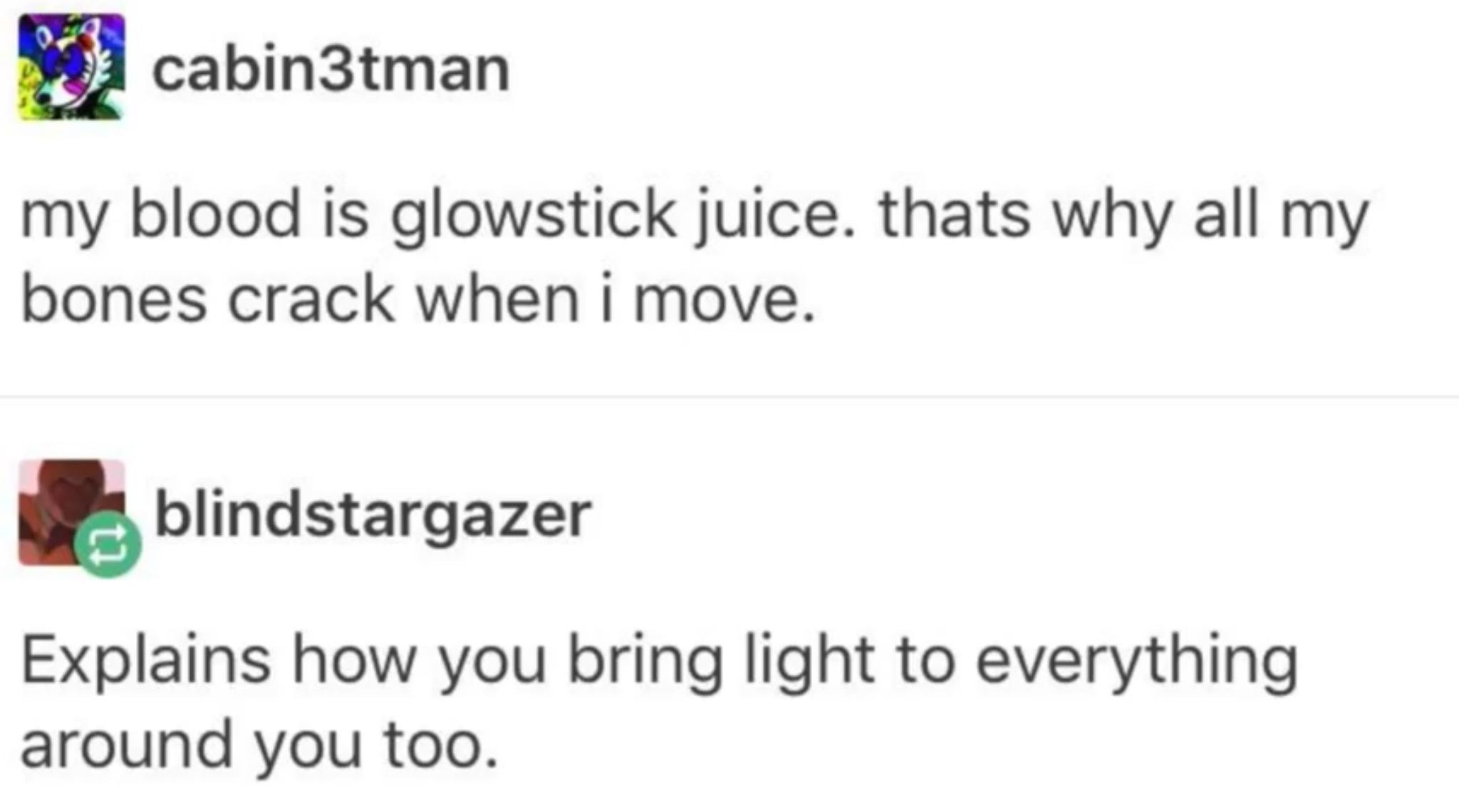 screenshot from a tumblr post with a conversation between users cabin3tman and blindstargazer. 
cabin3tman says "my blood is glowstick juice. thats why all my bones crack when I move." blindstargazer replies "Explains how you bring light to everything around you too."