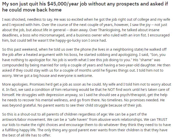 My son just quit his $45,000/year job without any prospects and asked if he could move back home
I was shocked, needless to say. He was so excited when he got the job right out of college and my wife and I rejoiced with him. Over the course of the next couple of years, however, I saw the joy -- not just about the job, but about life in general -- drain away. Over Thanksgiving, he talked about insane deadlines, a boss who micromanaged, and a business owner who ruled with an iron fist. I encouraged him, but could tell he wasn't the happy-go-lucky son I once had.

So this past weekend, when he told us over the phone (he lives in a neighboring state) he walked off the job after a heated argument with his boss, he started sobbing and apologizing. I said, "Son, you have nothing to apologize for. No job is worth what I see this job doing to you." His "shame" was compounded by being married for only a couple of years and having a two-year-old daughter. He then asked if they could stay with us for a couple of months until he figures things out. I told him not to worry. We've got a big house and everyone is welcome.

More apologies. Promises he'd get a job as soon as he could. My wife and I told him not to worry about it. In fact, we said a condition of him returning would be that he NOT find work until he's taken care of himself. He struggles with depression anyway, so I said he should see a psych/therapist, get the help he needs to recover his mental wellness, and go from there. No timelines. No promises needed. He was beyond grateful. No parent wants to see their child struggle because of their job.

So this is a shout-out to all parents of children regardless of age: We can be a part of the antiwork/labor movement. We can be a "safe haven" from abusive work relationships. We can TRUST our kids to make the right choices and encourage them to do whatever they think they need to to have a fulfilling happy life. The only thing any good parent ever wants from their children is that they have the best of all life has to offer.