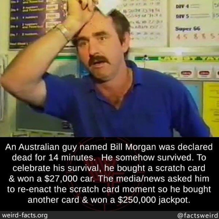 photo of a man named bill morgan looking surprised along with a fact about him edited onto the image which was done by instagram user @factsweird. the image says "An Australian guy named Bill Morgan was declared dead for 14 minutes. He somehow survived. To celebrate his survival, he bought a scratch card & won a $27,000 car. The media/news asked him to re-enact the scratch card moment so he bought another card & won a $250,000 jackpot."