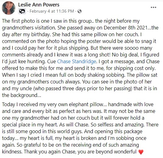 The first photo is one I saw in this group.. the night before my grandmothers visitation. She passed away on December 8th 2021…the day after my birthday. She had this same pillow on her couch. I commented on the photo hoping the poster would be able to snag it and I could pay her for it plus shipping. But there were soooo many comments already and I knew it was a long shot! No big deal, I figured I’d just kee hunting. Cue Chase Standridge. I got a message, and Chase offered to make this for me and send it to me, for shipping cost only. When I say I cried I mean full on body shaking sobbing. The pillow sat on my grandmothers couch always. You can see in the photo of her and my uncle (who passed three days prior to her passing) that it is in the background… 
Today I received my very own elephant pillow… handmade with love and care and every bit as perfect as hers was. It may not be the same one my grandmother had on her couch but it will forever hold a special place in my heart. As will Chase. So selfless and amazing. There is still some good in this world guys. And opening this package today… my heart is full, my heart is broken and I’m sobbing once again. So grateful to be on the receiving end of such amazing kindness. Thank you again Chase, you are beyond wonderful â™¥ï¸