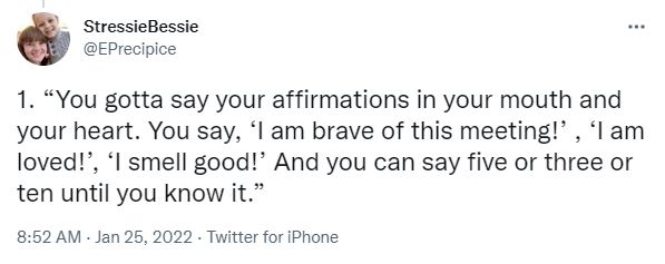 1. “You gotta say your affirmations in your mouth and your heart. You say, ‘I am brave of this meeting!’ , ‘I am loved!’, ‘I smell good!’ And you can say five or three or ten until you know it.â€