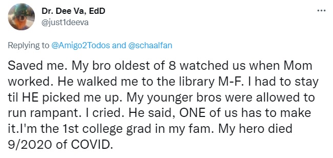 Tweet by Dr. Dee Va, EdD: Saved me. My bro oldest of 8 watched us when Mom worked. He walked me to the library M-F. I had to stay til HE picked me up. My younger bros were allowed to run rampant. I cried. He said, ONE of us has to make it.I'm the 1st college grad in my fam. My hero died 9/2020 of COVID.