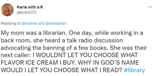 Tweet by Karla with a K:My mom was a librarian. One day, while working in a back room, she heard a talk radio discussion advocating the banning of a few books. She was their next caller: I WOULDNT LET YOU CHOOSE WHAT FLAVOR ICE CREAM I BUY. WHY IN GOD’S NAME WOULD I LET YOU CHOOSE WHAT I READ?