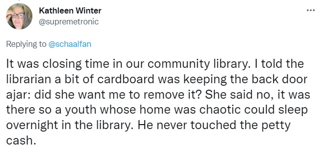 Tweet by Kathleen Winter: It was closing time in our community library. I told the librarian a bit of cardboard was keeping the back door ajar: did she want me to remove it? She said no, it was there so a youth whose home was chaotic could sleep overnight in the library. He never touched the petty cash.