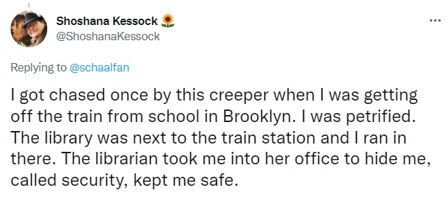 Tweet by Shoshana Kessock: I got chased once by this creeper when I was getting off the train from school in Brooklyn. I was petrified. The library was next to the train station and I ran in there. The librarian took me into her office to hide me, called security, kept me safe.