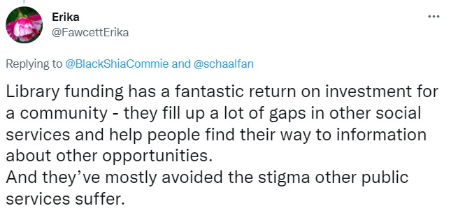 Tweet by Erika: Library funding has a fantastic return on investment for a community - they fill up a lot of gaps in other social services and help people find their way to information about other opportunities. 
And they’ve mostly avoided the stigma other public services suffer.