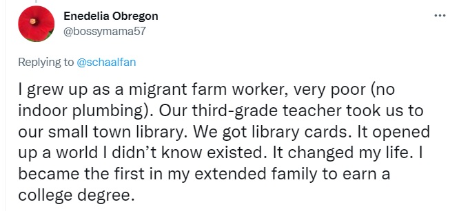 Tweet by Enedelia Obregon: I grew up as a migrant farm worker, very poor (no indoor plumbing). Our third-grade teacher took us to our small town library. We got library cards. It opened up a world I didn’t know existed. It changed my life. I became the first in my extended family to earn a college degree.