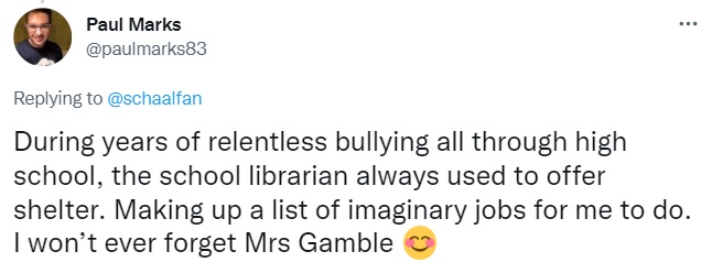 tweet by Paul Marks: During years of relentless bullying all through high school, the school librarian always used to offer shelter. Making up a list of imaginary jobs for me to do. I won’t ever forget Mrs Gamble ðŸ˜Š