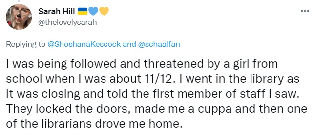 Tweet by Sarah Hill: I was being followed and threatened by a girl from school when I was about 11/12. I went in the library as it was closing and told the first member of staff I saw. They locked the doors, made me a cuppa and then one of the librarians drove me home.