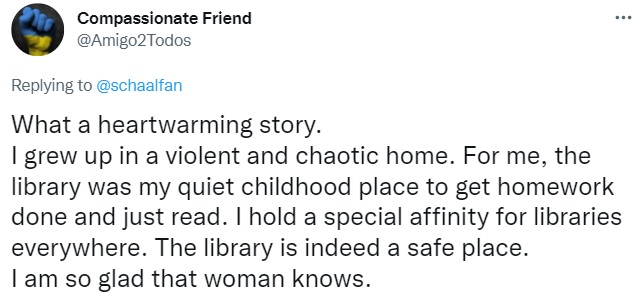 Tweet by Compassionate Friend: What a heartwarming story. 
I grew up in a violent and chaotic home. For me, the library was my quiet childhood place to get homework done and just read. I hold a special affinity for libraries everywhere. The library is indeed a safe place. 
I am so glad that woman knows.