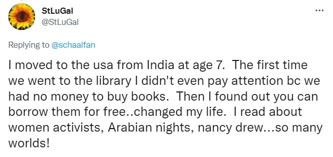 Tweet by StLuGal: I moved to the usa from India at age 7.  The first time we went to the library I didn't even pay attention bc we had no money to buy books.  Then I found out you can borrow them for free..changed my life.  I read about women activists, Arabian nights, nancy drew...so many worlds!