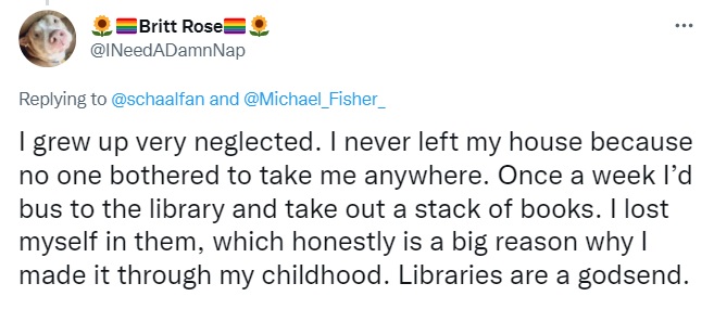 Tweet by Britt Rose: I grew up very neglected. I never left my house because no one bothered to take me anywhere. Once a week I’d bus to the library and take out a stack of books. I lost myself in them, which honestly is a big reason why I made it through my childhood. Libraries are a godsend.