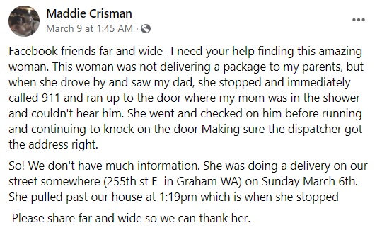Maddie Crisman facebook message which reads: "Facebook friends far and wide- I need your help finding this amazing woman. This woman was not delivering a package to my parents, but when she drove by and saw my dad, she stopped and immediately called 911 and ran up to the door where my mom was in the shower and couldn't hear him. She went and checked on him before running and continuing to knock on the door Making sure the dispatcher got the address right.
So! We don't have much information. She was doing a delivery on our street somewhere (255th st E  in Graham WA) on Sunday March 6th. She pulled past our house at 1:19pm which is when she stopped
 Please share far and wide so we can thank her."