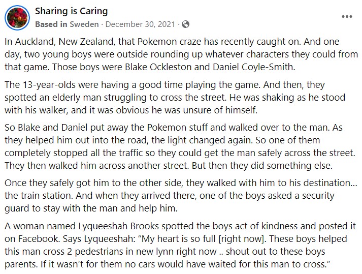 In Auckland, New Zealand, that Pokemon craze has recently caught on. And one day, two young boys were outside rounding up whatever characters they could from that game. Those boys were Blake Ockleston and Daniel Coyle-Smith.

The 13-year-olds were having a good time playing the game. And then, they spotted an elderly man struggling to cross the street. He was shaking as he stood with his walker, and it was obvious he was unsure of himself.

So Blake and Daniel put away the Pokemon stuff and walked over to the man. As they helped him out into the road, the light changed again. So one of them completely stopped all the traffic so they could get the man safely across the street. They then walked him across another street. But then they did something else.

Once they safely got him to the other side, they walked with him to his destination… the train station. And when they arrived there, one of the boys asked a security guard to stay with the man and help him.