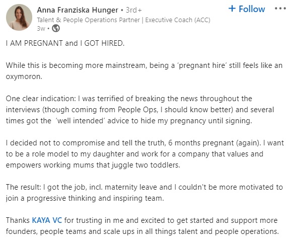 Anna Franziska Hunger LinkedIn post that reads "I AM PREGNANT and I GOT HIRED. 

While this is becoming more mainstream, being a ‘pregnant hire’ still feels like an oxymoron. 

One clear indication: I was terrified of breaking the news throughout the interviews (though coming from People Ops, I should know better) and several times got the  ‘well intended’ advice to hide my pregnancy until signing. 

I decided not to compromise and tell the truth, 6 months pregnant (again). I want to be a role model to my daughter and work for a company that values and empowers working mums that juggle two toddlers.

The result: I got the job, incl. maternity leave and I couldn't be more motivated to join a progressive thinking and inspiring team.

Thanks KAYA VC for trusting in me and excited to get started and support more founders, people teams and scale ups in all things talent and people operations."