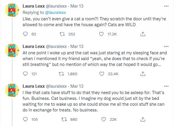 three tweets from twitter user @lauralexx that reads "Like, you can’t even give a cat a room?! They scratch the door until they’re allowed to come and have the house again? Cats are WILD. At one point I woke up and the cat was just staring at my sleeping face and when I mentioned it my friend said “yeah, she does that to check if you’re still breathing”but no mention of which way the cat hoped it would go… I like that cats have stuff to do that they need you to be asleep for. That’s fun. Business. Cat business. I imagine my dog would just sit by the bed waiting for me to wake up so she could show me all the cool stuff she can do in exchange for treats. No business."