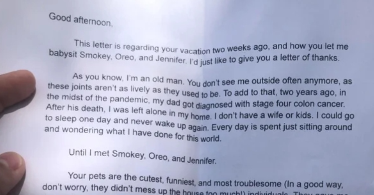 Closeup of a letter that reads "Good afternoon. This letter is regarding your vacation two weeks ago, and how you let me babysit Smokey, Oreo, and Jennifer. I'd just like to give you a letter of thanks. As you know, I'm an old man. You don't see me outside often anymore, as these joints aren't as lively as they used to be. To add to that, two years ago, in the midst of the pandemic, my dad got diagnosed with stage four colon cancer. After his death, I was left alone in my home. I don't have a wife or kids. I could go to sleep one day and never wake up again. Every day is just sitting around and wondering what I have done for this world. Until I met Smokey, Oreo, and Jennifer. Your pets are the cutest, funniest, and most troublesome (In a good way, don't worry, they didn't mess up my house too much!) individuals. They gave me the motivation to restart my life again. I started waking up early in the mornings. I began to take walks outside with your pets for the first time in years. Every 10 minutes, whenever I felt sad for a second, they would bark or rub against my leg and make me laugh. The highlight of their stay was when I took them to the park. It was the longest time I've spend outside in a while. It didn't just bring back pet interaction, I also met other people, started talking, and made friends with a handful of fellow human beings. I was so happy to finally be able to talk with friends again, interact with others, and feel like I'm part of the human race. I realize I sound very existential right now, but I'm telling the truth. It's nice knowing that I'm doing something for someone, even if it's my neighbor. I adopted two dogs soon after. (You may have been hearing noise from my home, pardon them!) I now take regular walks to the park with them and talk with friends I made there. Anyways, I'd just like to say: thank you so much. You brought back meaning to my life. And that's all that matters. Sincerely, Robert (P.S. I think it's time for you to mow the lawn, haha!)"