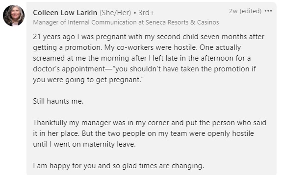 comment reading "21 years ago I was pregnant with my second child seven months after getting a promotion. My co-workers were hostile. One actually screamed at me the morning after I left late in the afternoon for a doctor’s appointment—“you shouldn’t have taken the promotion if you were going to get pregnant.”

Still haunts me.

Thankfully my manager was in my corner and put the person who said it in her place. But the two people on my team were openly hostile until I went on maternity leave.

I am happy for you and so glad times are changing."