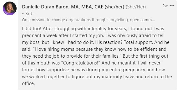 comment by Danielle Duran Baron reading "I did too! After struggling with infertility for years, I found out I was pregnant a week after I started my job. I was obviously afraid to tell my boss, but I knew I had to do it. His reaction? Total support. And he said, "I love hiring moms because they know how to be efficient and they need the job to provide for their families." But the first thing out of this mouth was "Congratulations!" And he meant it. I will never forget how supportive he was during my entire pregnancy and how we worked together to figure out my maternity leave and return to the office."