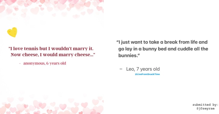 a two photo collage from two different instagram posts from the account @livefromsnacktime. the first one reads “’I love tennis but I wouldn't marry it. now cheese, I would marry cheese... ' - anonymous, 6 years old." the second one reads "'I just want to take a break from life and go lay in a bunny bed and cuddle all the bunnies.' - leo, 7 years old.'"