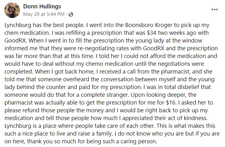 a facebook post by donn hullings that reads, "Lynchburg has the best people. I went into the Boonsboro Kroger to pick up my chem medication. I was refilling a prescription that was $34 two weeks ago with GoodRX. When I went in to fill the prescription the young lady at the window informed me that they were re-negotiating rates with GoodRX and the prescription was far more than that at this time. I told her I could not afford the medication and would have to deal without my chemo medication until the negotiations were completed. When I got back home, I received a call from the pharmacist, and she told me that someone overheard the conversation between myself and the young lady behind the counter and paid for my prescription. I was in total disbelief that someone would do that for a complete stranger. Upon looking deeper, the pharmacist was actually able to get the prescription for me for $16. I asked her to please refund those people the money and I would be right back to pick up my medication and tell those people how much I appreciated their act of kindness. Lynchburg is a place where people take care of each other. This is what makes this such a nice place to live and raise a family. I do not know who you are but if you are on here, thank you so much for being such a caring person."