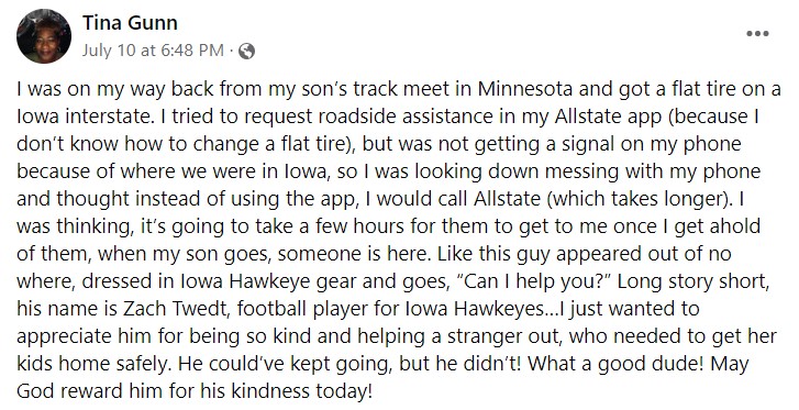 facebook post by tina gunn that reads "I was on my way back from my son’s track meet in Minnesota and got a flat tire on a Iowa interstate. I tried to request roadside assistance in my Allstate app (because I don’t know how to change a flat tire), but was not getting a signal on my phone because of where we were in Iowa, so I was looking down messing with my phone and thought instead of using the app, I would call Allstate (which takes longer). I was thinking, it’s going to take a few hours for them to get to me once I get ahold of them, when my son goes, someone is here. Like this guy appeared out of no where, dressed in Iowa Hawkeye gear and goes, “Can I help you?” Long story short, his name is Zach Twedt, football player for Iowa Hawkeyes…I just wanted to appreciate him for being so kind and helping a stranger out, who needed to get her kids home safely. He could’ve kept going, but he didn’t! What a good dude! May God reward him for his kindness today!"