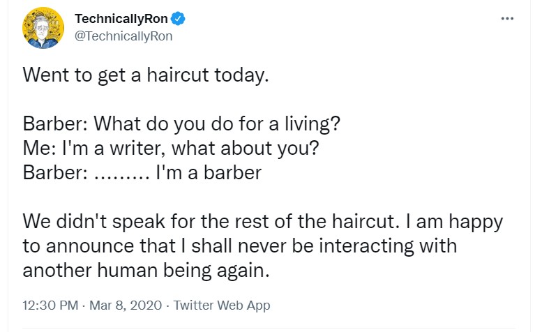 tweet from @technicallyron that reads "Went to get a haircut today.

Barber: What do you do for a living?
Me: I'm a writer, what about you?
Barber: ......... I'm a barber

We didn't speak for the rest of the haircut. I am happy to announce that I shall never be interacting with another human being again."