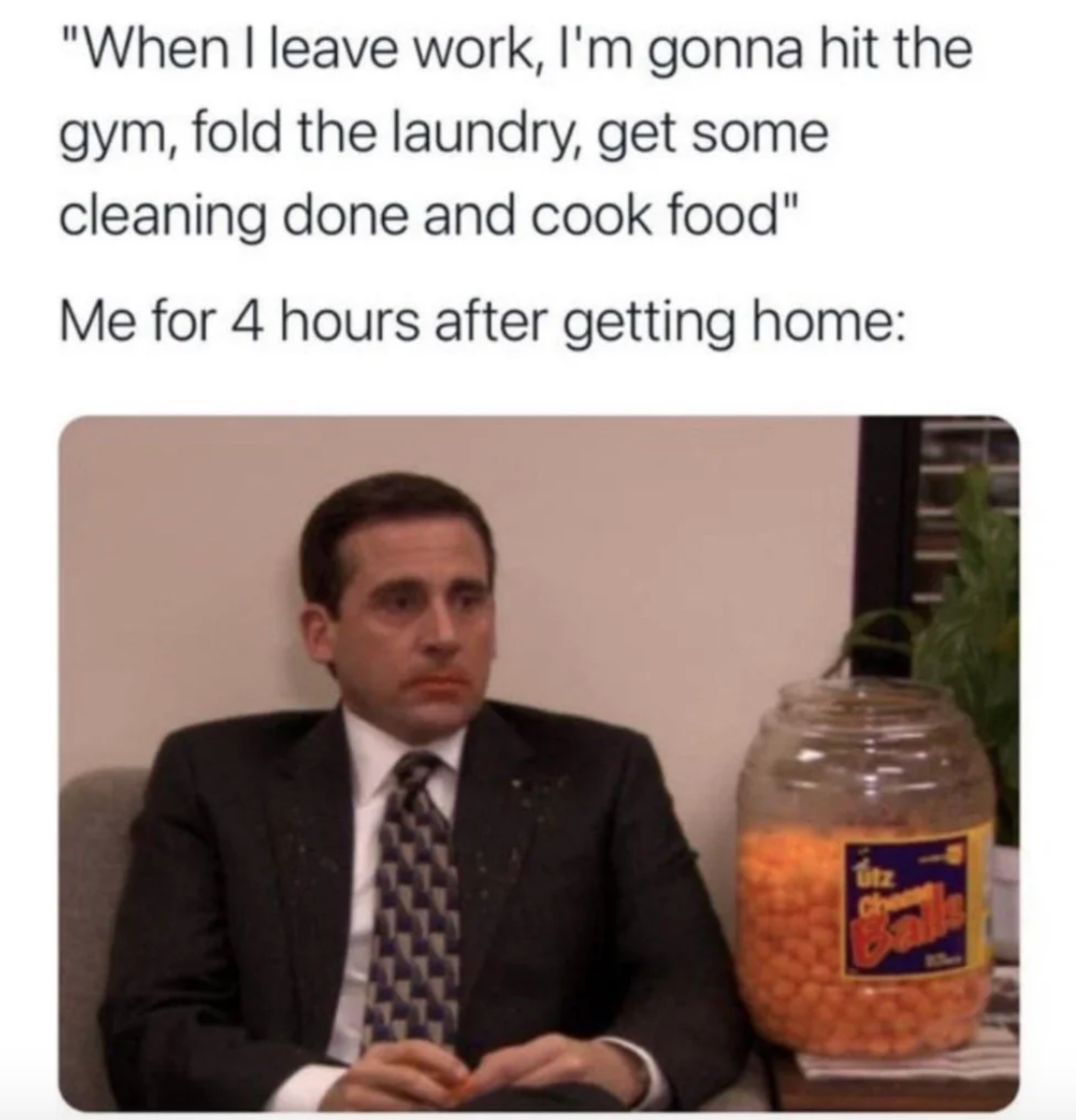 a meme that says: "when i leave work, i'm gonna hit the gym, fold the laundry, get some cleaning done and cook food" and then a like below that says "me for 4 hours after getting home" and a picture of michael scott from the office with cheeto powder on his mouth and a bowl fool of cheetos right next to him. 
