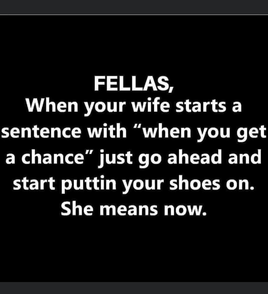 Meme: Fellas when your wife starts a sentence with "when you get a chance," just go ahead and start putting your shoes on. She  means now.