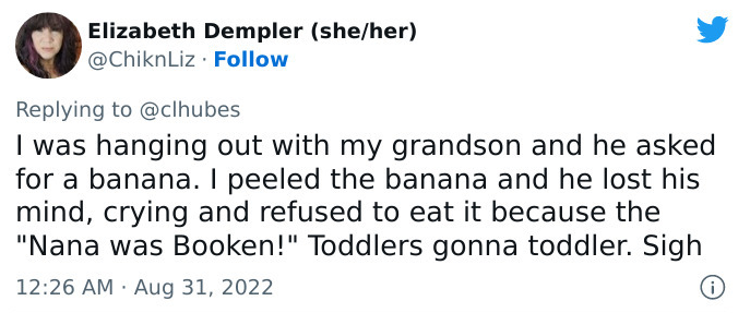 Tweet by Elizabeth Dempler: I was hanging out with my grandson and he asked for a banana. I peeled the banana and he lost his mind, crying and refused to eat it because the "Nana was Booken!" Toddlers gonna toddler. Sigh
