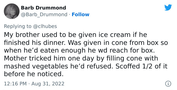 tweet by Barb Drummond: My brother used to be given ice cream if he finished his dinner. Was given in cone from box so when he’d eaten enough he wd reach for box. Mother tricked him one day by filling cone with mashed vegetables he’d refused. Scoffed 1/2 of it before he noticed.
