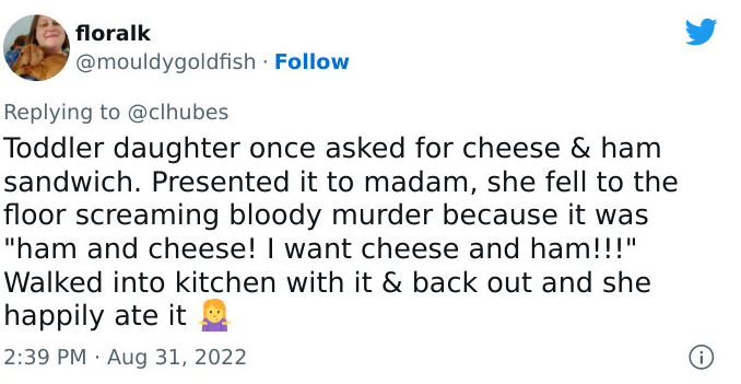 tweet by floralk: Toddler daughter once asked for cheese & ham sandwich. Presented it to madam, she fell to the floor screaming bloody murder because it was "ham and cheese! I want cheese and ham!!!"
Walked into kitchen with it & back out and she happily ate it 🤷‍♀️