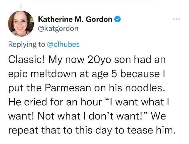 Tweet by Katherine M. Gordon: Classic! My now 20yo son had an epic meltdown at age 5 because I put the Parmesan on his noodles. He cried for an hour “I want what I want! Not what I don’t want!” We repeat that to this day to tease him.