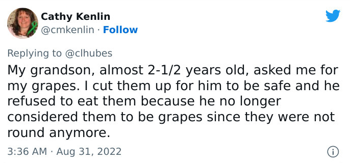 Tweet by Cathy Kenlin: My grandson, almost 2-1/2 years old, asked me for my grapes. I cut them up for him to be safe and he refused to eat them because he no longer considered them to be grapes since they were not round anymore.