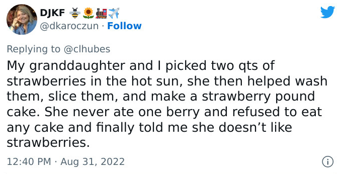 Tweet by DJKF: My granddaughter and I picked two qts of strawberries in the hot sun, she then helped wash them, slice them, and make a strawberry pound cake. She never ate one berry and refused to eat any cake and finally told me she doesn’t like strawberries.