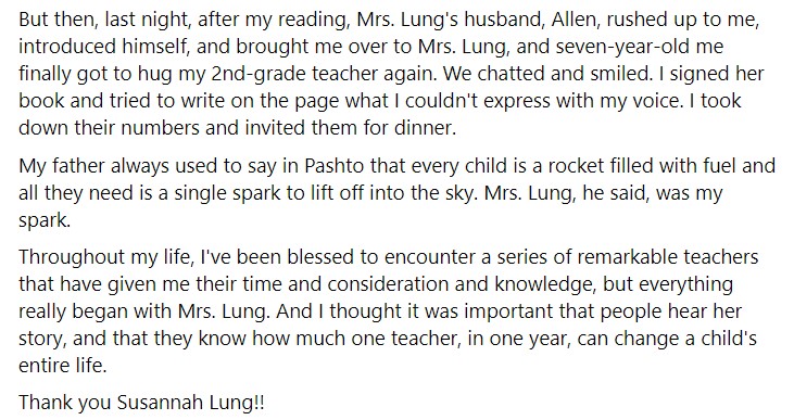 screenshot of a facebook post from jamil jan kochai that reads "But then, last night, after my reading, Mrs. Lung's husband, Allen, rushed up to me, introduced himself, and brought me over to Mrs. Lung, and seven-year-old me finally got to hug my 2nd-grade teacher again. We chatted and smiled. I signed her book and tried to write on the page what I couldn't express with my voice. I took down their numbers and invited them for dinner.

My father always used to say in Pashto that every child is a rocket filled with fuel and all they need is a single spark to lift off into the sky. Mrs. Lung, he said, was my spark.

Throughout my life, I've been blessed to encounter a series of remarkable teachers that have given me their time and consideration and knowledge, but everything really began with Mrs. Lung. And I thought it was important that people hear her story, and that they know how much one teacher, in one year, can change a child's entire life.

Thank you Susannah Lung!!"