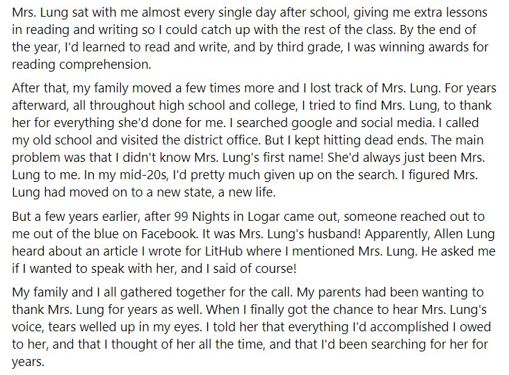 screenshot of a facebook post from jamil jan kochai that reads "Mrs. Lung sat with me almost every single day after school, giving me extra lessons in reading and writing so I could catch up with the rest of the class. By the end of the year, I'd learned to read and write, and by third grade, I was winning awards for reading comprehension.

After that, my family moved a few times more and I lost track of Mrs. Lung. For years afterward, all throughout high school and college, I tried to find Mrs. Lung, to thank her for everything she'd done for me. I searched google and social media. I called my old school and visited the district office. But I kept hitting dead ends. The main problem was that I didn't know Mrs. Lung's first name! She'd always just been Mrs. Lung to me. In my mid-20s, I'd pretty much given up on the search. I figured Mrs. Lung had moved on to a new state, a new life.

But a few years earlier, after 99 Nights in Logar came out, someone reached out to me out of the blue on Facebook. It was Mrs. Lung's husband! Apparently, Allen Lung heard about an article I wrote for LitHub where I mentioned Mrs. Lung. He asked me if I wanted to speak with her, and I said of course!

My family and I all gathered together for the call. My parents had been wanting to thank Mrs. Lung for years as well. When I finally got the chance to hear Mrs. Lung's voice, tears welled up in my eyes. I told her that everything I'd accomplished I owed to her, and that I thought of her all the time, and that I'd been searching for her for years."