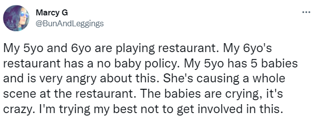 tweet says "My 5yo and 6yo are playing restaurant. My 6yo's restaurant has a no baby policy. My 5yo has 5 babies and is very angry about this. She's causing a whole scene at the restaurant. The babies are crying, it's crazy. I'm trying my best not to get involved in this.: