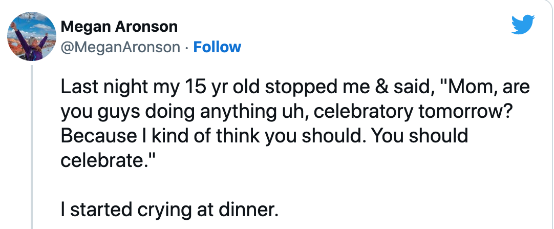 tweet that says: Last night my 15 yr old stopped me & said, "Mom, are you guys doing anything uh, celebratory tomorrow? Because I kind of think you should. You should celebrate."

I started crying at dinner.