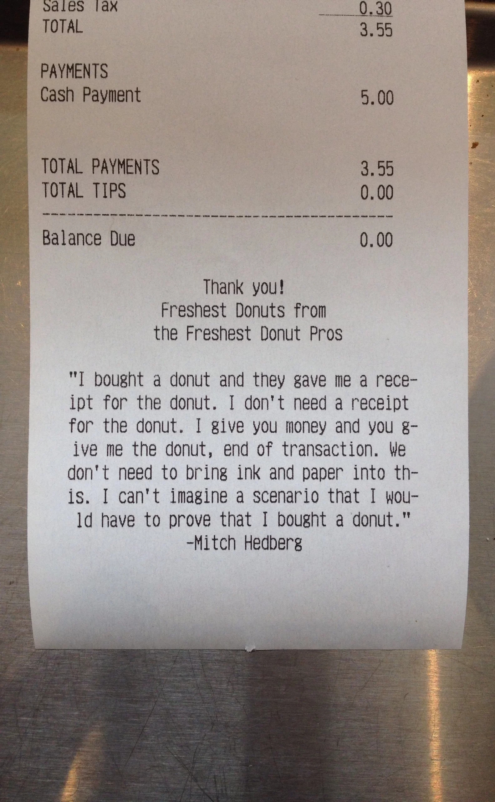 Receipt that says: “I bought a doughnut and they gave me a receipt for the doughnut; I don't need a receipt for the doughnut. I'll just give you the money, and you give me the doughnut, end of transaction. We don't need to bring ink and paper into this. I just can't imagine a scenario where I would have to prove that I bought a doughnut.”-Mitch Hedberg