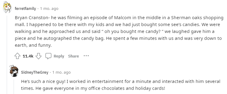 comment by ferretfamily: Bryan Cranston- he was filming an episode of Malcom in the middle in a Sherman oaks shopping mall. I happened to be there with my kids and we had just bought some see’s candies. We were walking and he approached us and said “ oh you bought me candy? “ we laughed gave him a piece and he autographed the candy bag. He spent a few minutes with us and was very down to earth, and funny.

comment by SidneyTheGrey: He’s such a nice guy! I worked in entertainment for a minute and interacted with him several times. He gave everyone in my office chocolates and holiday cards!