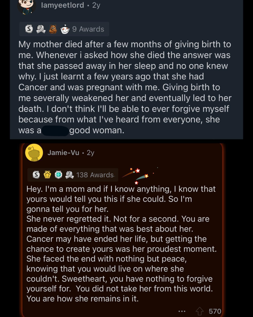 Screenshot of a Reddit post. 

The first message reads, "My mother died after a few months of giving birth to me. Whenever i asked how she died the answer was that she passed away in her sleep and no one knew why. I just learnt a few years ago that she had Cancer and was pregnant with me. Giving birth to me severally weakened her and eventually led to her death. I don't think I'll be able to ever forgive myself because from what I've heard from everyone, she was a good woman."

Someone replied with the following: 
"Hey. I'm a mom and if I know anything, I know that yours would tell you this if she could. So I'm gonna tell you for her. She never regretted it. Not for a second. You are made of everything that was best about her. Cancer may have ended her life, but getting the chance to create yours was her proudest moment. She faced the end with nothing but peace, knowing that you would live on where she couldn't. Sweetheart, you have nothing to forgive yourself for. You did not take her from this world. You are how she remains in it."