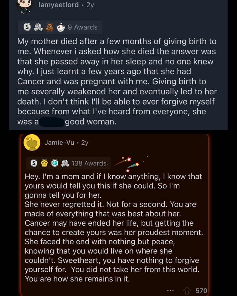 Screenshot of a Reddit post.
The first message reads, "My mother died after a few months of giving birth to me. Whenever i asked how she died the answer was that she passed away in her sleep and no one knew why. I just learnt a few years ago that she had Cancer and was pregnant with me. Giving birth to me severally weakened her and eventually led to her death. I don't think I'll be able to ever forgive myself because from what I've heard from everyone, she was a good woman."
Someone replied with the following:
"Hey. I'm a mom and if I know anything, I know that yours would tell you this if she could. So I'm gonna tell you for her. She never regretted it. Not for a second. You are made of everything that was best about her. Cancer may have ended her life, but getting the chance to create yours was her proudest moment. She faced the end with nothing but peace, knowing that you would live on where she couldn't. Sweetheart, you have nothing to forgive yourself for. You did not take her from this world. You are how she remains in it."