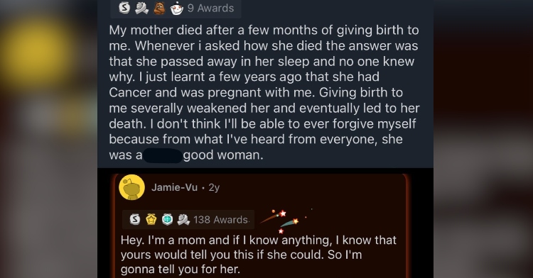 Screenshot of a Reddit post. The first message reads, "My mother died after a few months of giving birth to me. Whenever i asked how she died the answer was that she passed away in her sleep and no one knew why. I just learnt a few years ago that she had Cancer and was pregnant with me. Giving birth to me severally weakened her and eventually led to her death. I don't think I'll be able to ever forgive myself because from what I've heard from everyone, she was a good woman." Someone replied with the following message which can't be read fully: "Hey. I'm a mom and if I know anything, I know that yours would tell you this if she could. So I'm gonna tell you for her."